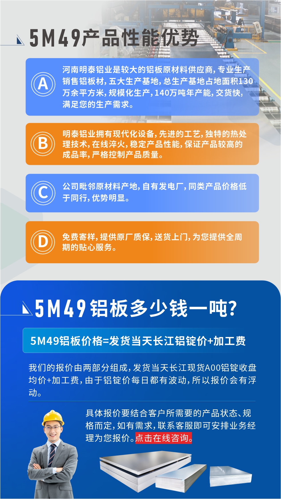 優勢1：河南明泰鋁業是較大的（de）鋁板原材料供應商，專業生（shēng）產銷售鋁板材，五（wǔ）大生產基地，總生產基地占地麵積130萬餘（yú）平方米，規模化生產，140萬噸（dūn）年產能，交貨快，滿足您的生產需求。　　優勢2：明泰鋁業擁有現代化設備，先進的工藝（yì），獨特的熱處理技術，在線淬（cuì）火，穩定產品性能，保證產品較高的成品率，嚴格控製產品質量。　　優勢3：公司毗鄰原材料產地，自有（yǒu）發電廠（chǎng），同（tóng）類產品價格低於（yú）同行，優（yōu）勢明顯。　　優勢4：免費寄樣，提（tí）供原廠質保，送貨上門，為您提供全周（zhōu）期的貼心服務。
