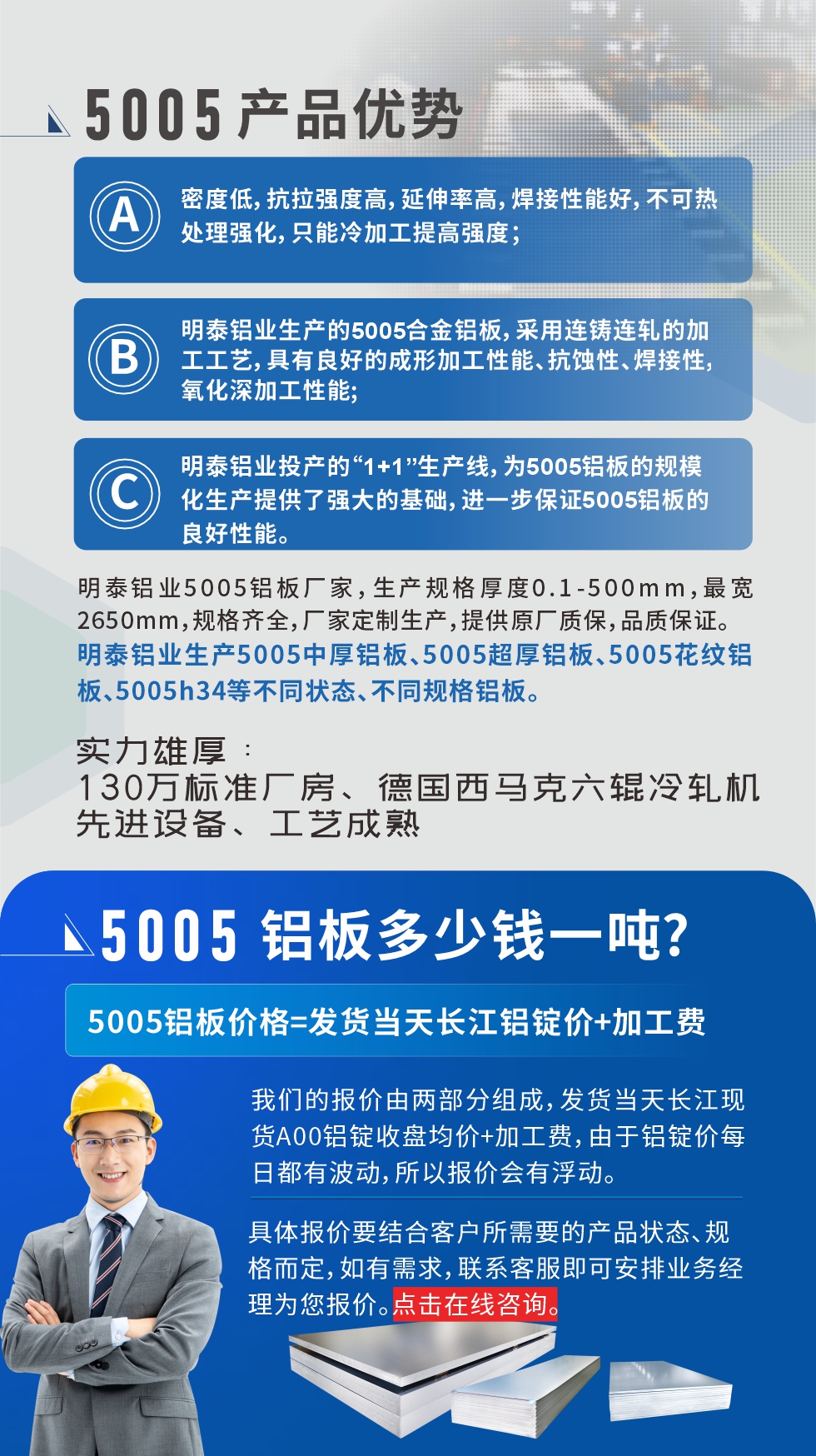 5005鋁板執行標準鋁板帶國家標準(GB/T 3880-2006)，適用於鋁合金板（bǎn）帶材料的統一標準。5005鋁板性能優（yōu）勢1、密度低，抗（kàng）拉強度高，延伸率高，焊接性能好，不可（kě）熱處理強（qiáng）化，隻能冷加工提高強度；2、明泰鋁業生（shēng）產的5005合金鋁板，采用連鑄連軋的加工工藝（yì），具有良好的成形加工性能、抗蝕性、焊接性，氧化深加工性能;3、明泰鋁業投產的“1+1”生產線，為5005鋁板的規模化生產提（tí）供了強大的基礎，進一步保證（zhèng）5005鋁（lǚ）板的良好性（xìng）能。
