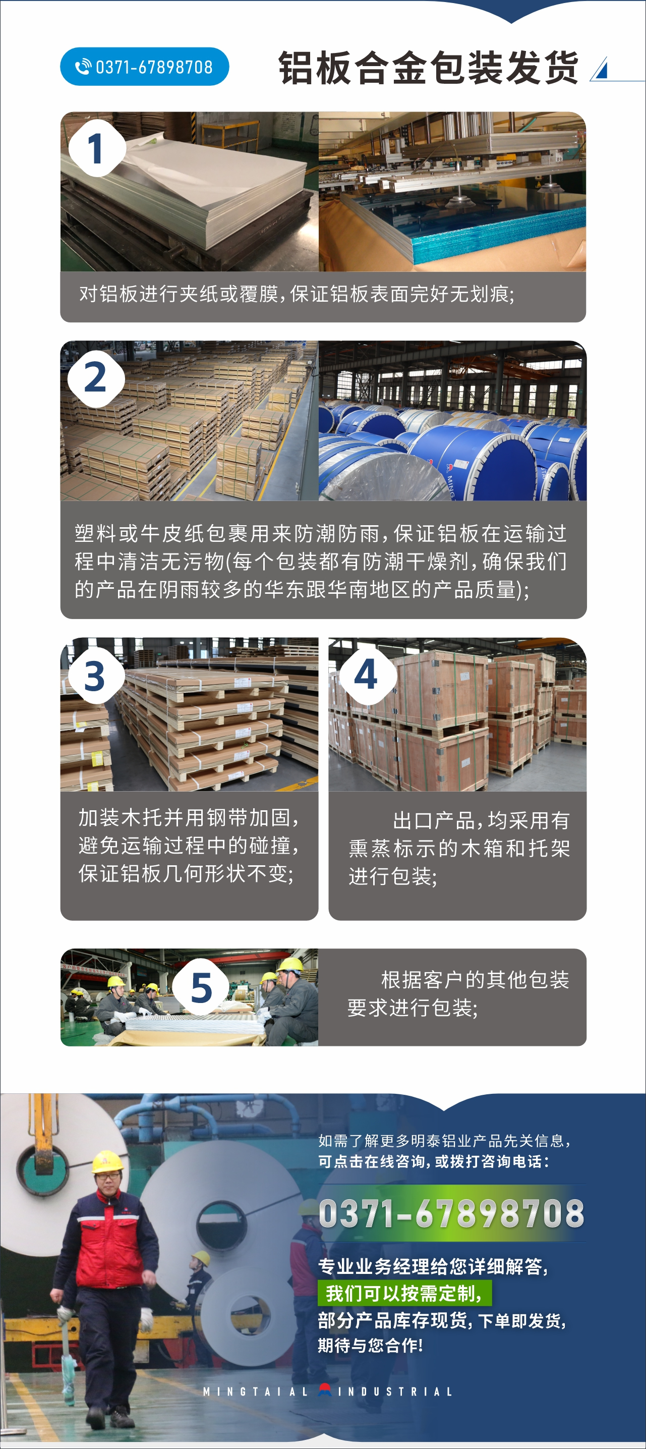 鋁板合金包(bāo)裝(zhuāng)發貨
1、對鋁板進行夾紙或覆膜,保證(zhèng)鋁板表(biǎo)麵完好無劃痕(hén); 2、塑料或牛皮紙包裹用來防潮防雨,保證鋁板在運輸過程中清潔無汙物(每(měi)個包(bāo)裝(zhuāng)都有防潮幹燥劑,確保天美麻花果冻视频大全的(de)產品在陰雨(yǔ)較(jiào)多的華東跟華南地(dì)區的(de)產品質量); 3、加裝木托並用(yòng)鋼帶加固,避免運輸過程中的碰撞,保證(zhèng)鋁板(bǎn)幾何形狀(zhuàng)不變(biàn); 4、出口產品(pǐn),均采用有熏蒸標示的木箱和托架進行包裝; 5、根據客戶的其他包(bāo)裝要求進行包裝; 如(rú)需了解更多明泰鋁業(yè)產品先關(guān)信息,可點擊(jī)在線谘詢,或撥打谘詢電話:0371-67898708,專業業務經理給您詳細解答,天美麻花果冻视频大全可以按需(xū)定製(zhì),部分產(chǎn)品庫存現貨,下單即發(fā)貨,期待與您合作!