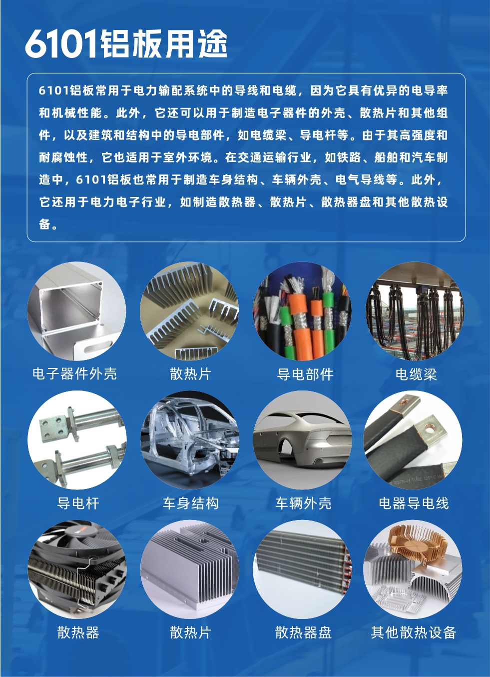 6101鋁板用（yòng）途：6101鋁板常用於電力輸配（pèi）係統中的導線和電纜，因為它具有優異的電導率和機械性（xìng）能。此外，它還可（kě）以用於製造電子器件的外殼、散熱片和其他組件，以及建築和（hé）結構中的導電部（bù）件，如電纜梁、導電杆等。由（yóu）於其高強度和耐腐蝕性，它也適用於（yú）室（shì）外環境。在交通（tōng）運輸行業，如鐵路、船舶和（hé）汽車製造（zào）中，6101鋁板也常用於製造車身結構、車輛外殼、電氣導線等。此外，它還用於電力電子行業，如製造散（sàn）熱器、散熱片、散熱器盤和其他散熱設備。
