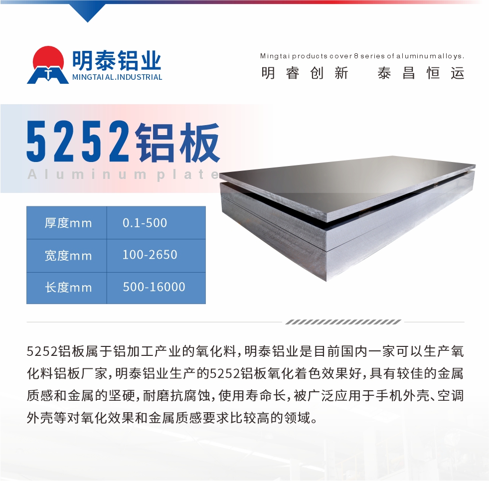 5252鋁板屬於鋁加工產業的（de）氧（yǎng）化料，明泰鋁業是目前國內一家可以生產氧化料鋁板廠家，明泰鋁業生產的5252鋁板氧（yǎng）化著色效果好（hǎo），具有較（jiào）佳的（de）金屬質感和金屬的（de）堅硬，耐磨抗腐蝕，使用壽命長，被（bèi）廣泛應用於手機外殼（ké）、空調外（wài）殼等（děng）對氧化效果和金屬質感要求比（bǐ）較高的領（lǐng）域。

