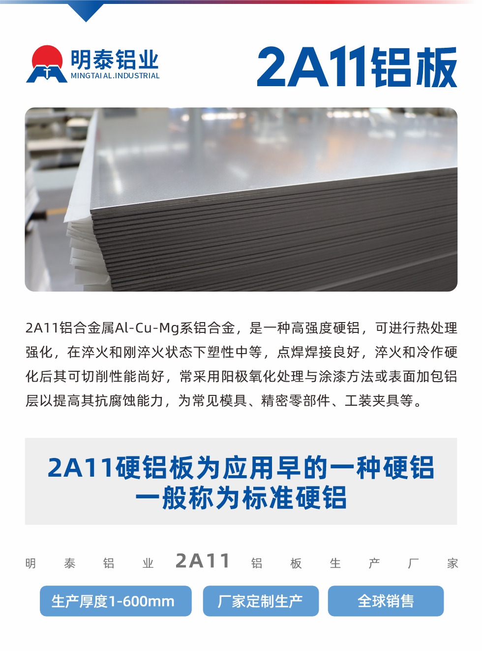 2A11鋁（lǚ）合金屬Al-Cu-Mg係鋁合金，是一種高強度硬鋁，可（kě）進行熱處理強化，在淬火和剛淬火狀態下塑性中等，點焊焊接良好，淬火和冷作硬化後其可切削性能（néng）尚好，常采用陽極氧化處理與塗漆方（fāng）法（fǎ）或表麵加包鋁層以提高其抗腐蝕能力，為常見模具、精密（mì）零部件、工裝夾具等。
2A11硬鋁板為應用早的一種硬鋁，一般稱為標準硬鋁。明泰鋁業2a11鋁板生產廠家，生（shēng）產厚度1-600mm，廠家定製（zhì）生產,全（quán）球銷（xiāo）售（shòu）。
