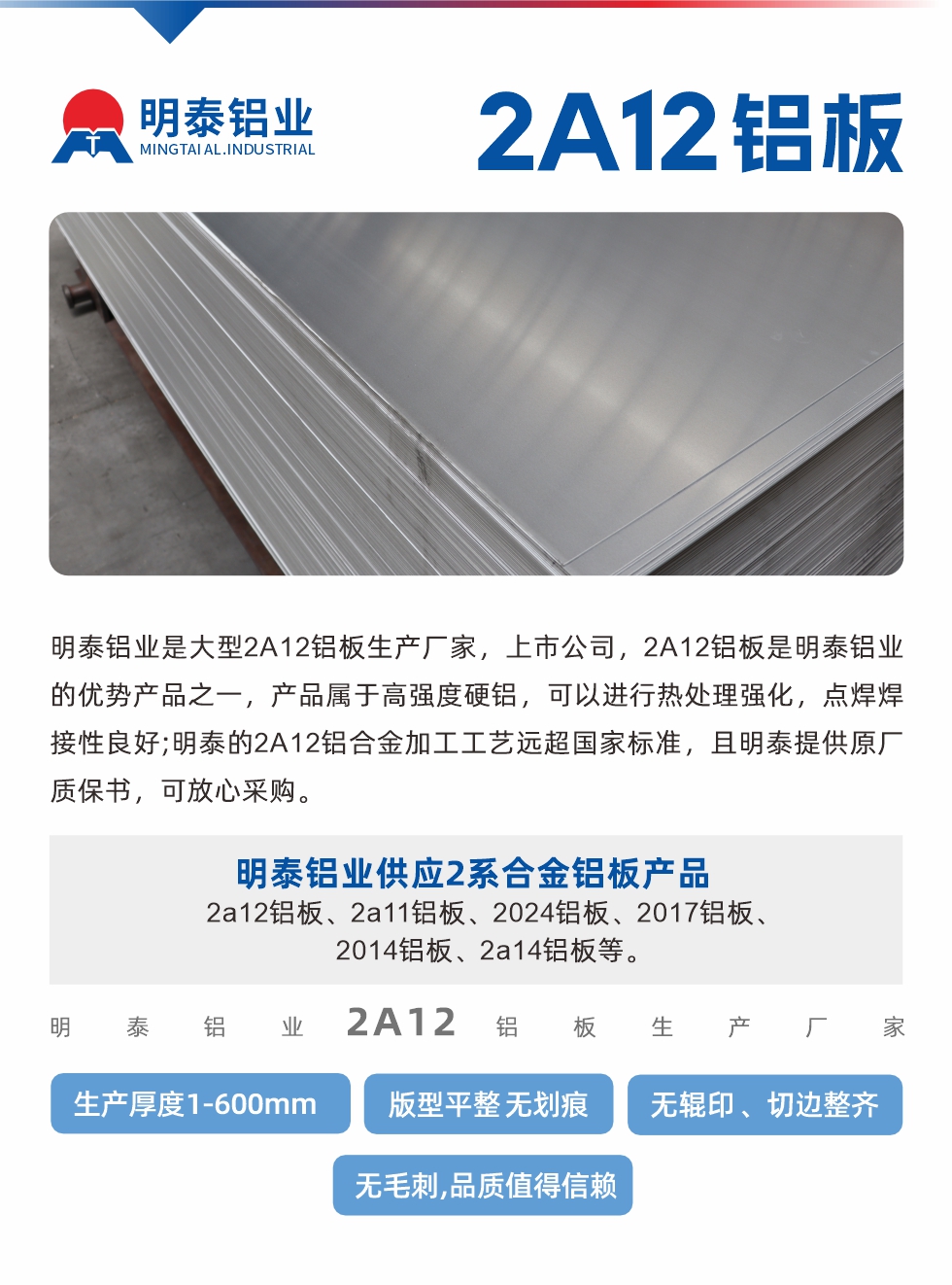 明泰鋁業是大型（xíng）2A12鋁板生（shēng）產廠家，上市公司，2A12鋁板是明泰鋁業的優勢產品之一，產品屬於高強度硬鋁，可以進行熱（rè）處理強化，點焊焊接性（xìng）良好;明泰的2A12鋁合金加工（gōng）工藝遠超國家標準，且明泰提供原廠質保書，可放心采購。明泰鋁業供應2係合金鋁板產品：2a12鋁板、2a11鋁板、2024鋁板、2017鋁板、2014鋁板、2a14鋁板等。明泰鋁業生產2a12鋁（lǚ）板厚度1.0-600mm，版型平整,無劃痕 、無輥印 、切（qiē）邊整齊 、無毛刺,品質值（zhí）得信賴。
