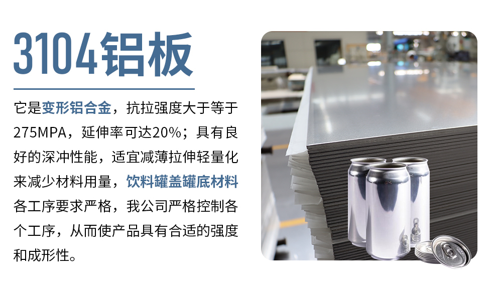 3104鋁板它（tā）是變形鋁（lǚ）合（hé）金，抗拉強度大於等於275MPA，延伸（shēn）率可達20%；具有良好的（de）深衝性能，適宜減薄（báo）拉伸輕量化來減少材料用量，飲料罐蓋罐底材料各工序要求（qiú）嚴格，我公司嚴格控製各個工序，從而使產品具有合適的強度和（hé）成形性。