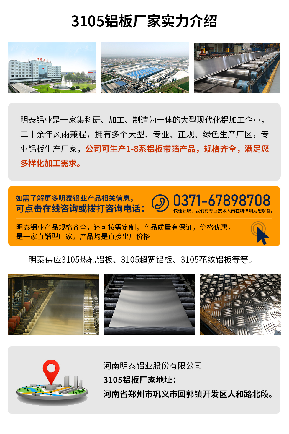 3105鋁板（bǎn）廠家實力介紹
　　明泰（tài）鋁業是一家集科研、加工、製造為一體的大型現代化鋁加（jiā）工企（qǐ）業，二十餘（yú）年風雨兼程，擁有多個大型、專業、正規、綠色生（shēng）產廠區，專業鋁板生產廠家，公司可生產1-8係鋁板帶箔產品，規格齊全（quán），滿足（zú）您多樣化加工需（xū）求（qiú）。
明泰鋁業產品規格齊（qí）全，還可按需定製，產品質量有保證，價格優惠，是一家直銷型廠家，產品均是直接出（chū）廠價格，想要了解更多詳細產品信息和優惠報（bào）價，可點擊在線谘詢，或撥打谘詢電話：0371-67898708快速獲取（qǔ），我（wǒ）們有（yǒu）專業技術人員在線詳細為您解答。
明泰供（gòng）應3105熱（rè）軋鋁板、3105超寬鋁板（bǎn）、3105花紋鋁板等等。
河南（nán）明泰鋁業股份有限公司3105鋁板廠家地址（zhǐ）：河南省鄭州市鞏義市回（huí）郭鎮開（kāi）發區人和路北（běi）段。